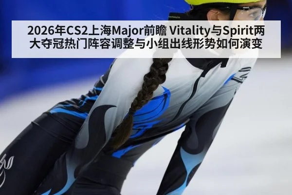 2026年CS2上海Major前瞻 Vitality与Spirit两大夺冠热门阵容调整与小组出线形势如何演变